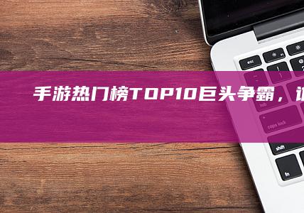 手游热门榜TOP 10：巨头争霸，谁领风骚？